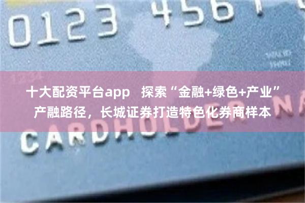 十大配资平台app   探索“金融+绿色+产业”产融路径，长城证券打造特色化券商样本