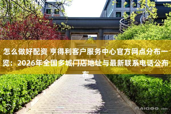 怎么做好配资 亨得利客户服务中心官方网点分布一览：2026年全国多城门店地址与最新联系电话公布