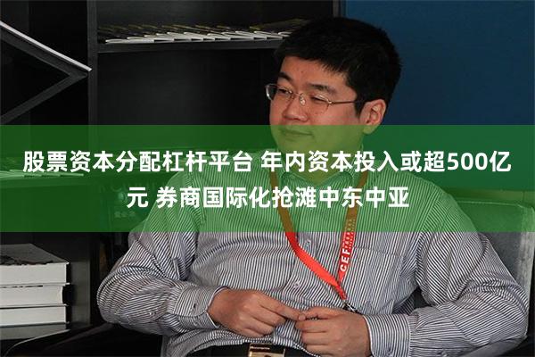 股票资本分配杠杆平台 年内资本投入或超500亿元 券商国际化抢滩中东中亚