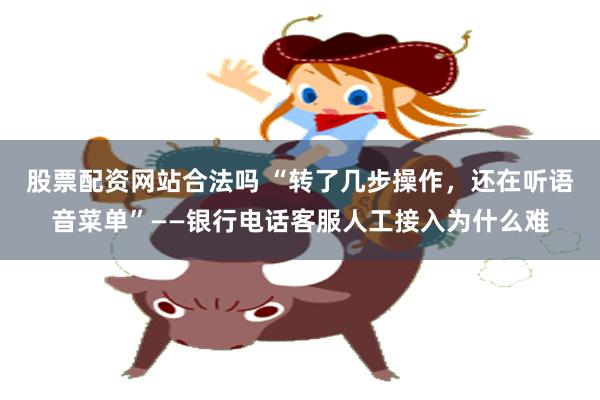 股票配资网站合法吗 “转了几步操作，还在听语音菜单”——银行电话客服人工接入为什么难